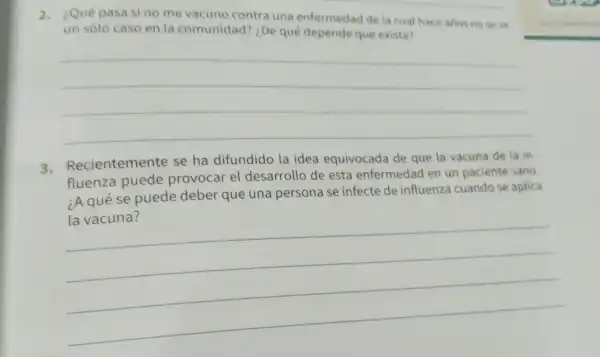 2. ¿Qué pasa si no me vacuno contra una enfermedad de la cual hace aflos nose ve
un sólo caso en la comunidad?¿De qué depende que exista?
__
3 Recientemente se ha difundido la idea equivocada de que la vacuna de la in-
fluenza puede provocar el desarrollo de esta enfermedad en un paciente sano
¿A qué se puede deber que una persona se infecte de influenza cuandose aplica
__