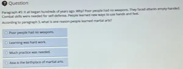 (2) Question
Paragraph #5: It all began hundreds of years ago Why? Poor people had no weapons. They faced attachs empty-handed.
Combat skills were needed for self-defense. People learned new ways to use hands and feet.
According to paragraph 3.what is one reason people learned martial arts?
Poor people had no weapons.
Learning was hard work.
Much practice was needed
Asia is the birthplace of martial arts.