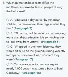 2. Which quotation best exemplifies the
indifference shown to Jewish people during
the Holocaust?
A. "Liberated a day earlier by American
soldiers, he remembers their rage at what they
saw." (Paragraph 2)
B. "Of course, indifference can be tempting
more than that, seductive It is so much easier
to look away from victims." (Paragraph 6)
C. "Wrapped in their torn blankets, they
would sit or lie on the ground, staring vacantly
into space, unaware of who or where they
were" (Paragraph 7)
D. "Sixty years ago its human cargo -
nearly 1,000 Jews - was turned back to Nazi
Germany." (Paragraph 16)