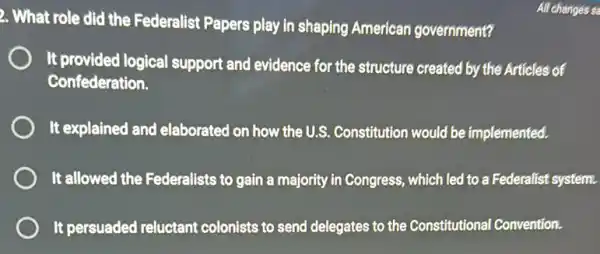 2. What role did the Federalist Papers play in shaping American government?
It provided logical support and evidence for the structure created by the Articles of
Confederation.
It explained and elaborated on how the U.S. Constitution would be implemented.
It allowed the Federalists to gain a majority in Congress, which led to a Federalist system.
It persuaded reluctant colonists to send delegates to the Constitutional Convention.
All changes sa