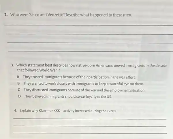 2. Who were Sacco and Venzetti? Describe what happened to these men.
__
3. Which statement best describes how native-born Americans viewed immigrants in the decade
that followed World Warl?
A They trusted immigrants because of their participation in the war effort.
B They wanted to work closely with immigrants to keep a watchful eye on them.
C Theydistrusted immigrants because of the war and the employment situation.
D They believed immigrants should swear loyalty to the us.
4. Explain why Klan-or KKK-activity increased during the 1920s.
__