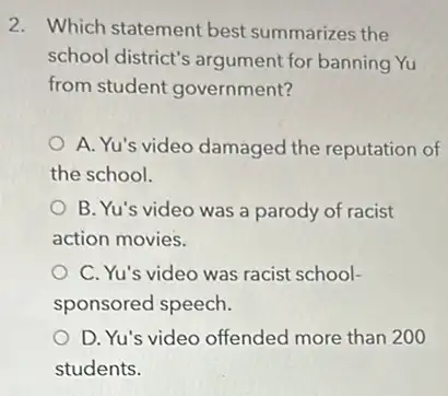 2. Which statement best summarizes the
school district's argument for banning Yu
from student government?
A. Yu's video damaged the reputation of
the school.
B. Yu's video was a parody of racist
action movies.
C. Yu's video was racist school-
sponsored speech.
D. Yu's video offended more than 200
students.