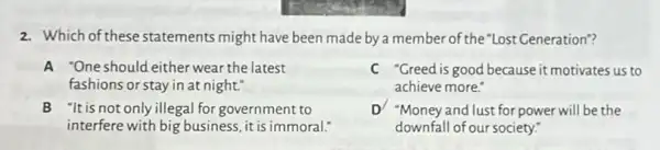 2. Which of these statements might have been made by a member of the "Lost Generation"?
A "One should either wear the latest
fashions or stay in at night."
C "Greed is good because it motivates us to
achieve more."
B "It is not only illegal for government to
interfere with big business it is immoral.
D/ "Money and lust for power will be the
downfall of our society!