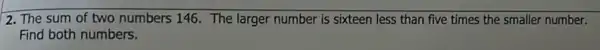 2. The sum of two numbers 146. The larger number is sixteen less than five times the smaller number.
Find both numbers.