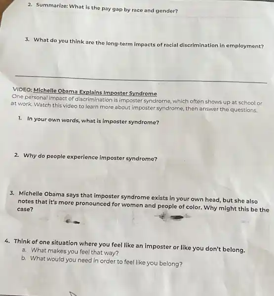 2. Summarize: What is the pay gap by race and gender?
3. What do you think are the long-term impacts of racial discrimination in employment?
__
VIDEO: Michelle Obama Explains Imposter Syndrome
One personal impact of discrimination is imposter syndrome, which often shows up at school or
at work. Watch this video to learn more about imposter syndrome, then answer the questions.
1. In your own words, what is imposter syndrome?
2. Why do people experience imposter syndrome?
3. Michelle Obama says that imposter syndrome exists in your own head, but she also
notes that it's more pronounced for women and people of color. Why might this be the
case?
4. Think of one situation where you feel like an imposter or like you don't belong.
a. What makes you feel that way?
b. What would you need in order to feel like you belong?