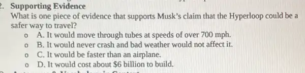 2. Supporting Evidence
What is one piece of evidence that supports Musk's claim that the Hyperloop could be a
safer way to travel?
0 A. It would move through tubes at speeds of over 700 mph.
B. It would never crash and bad weather would not affect it.
C. It would be faster than an airplane.
D. It would cost about 6 billion to build.