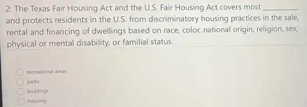 2: The Texas Fair Housing Act and the U.S. Fair Housing Act covers most __
and protects residents in the U.S. from discriminatory housing practices in the sale,
rental and financing of dwellings based on race, color, national origin, religion, sex,
physical or mental disability, or familial status.
recreational areas
parks
buildings
housing