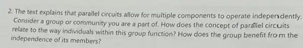 2. The text explains that parallel circuits allow for multiple components to operate independently.
Consider a group or community you are a part of. How does the concept of parállel circuits
relate to the way individuals within this group function? How does the group benefit from the
independence of its members?