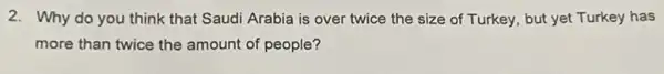 2. Why do you think that Saudi Arabia is over twice the size of Turkey, but yet Turkey has
more than twice the amount of people?