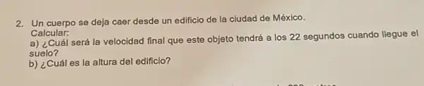 2. Un cuerpo se deja caer desde un edificio de la ciudad de México.
Calcular:
a) ¿Cuál será la velocidad final que este objeto tendrá a los 22 segundos cuando llegue el
suelo?
b) ¿Cuál es la altura del edificio?