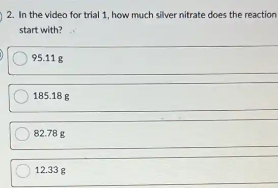 2. In the video for trial 1, how much silver nitrate does the reaction
start with?
95.11 g
185.18 g
__
82.78 g
__
12.33 g