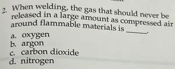 2. When welding,the gas that should never be
released in a large amount as compressed air
around flammable materials is
__
a. oxygen
b. argon
c. carbon dioxide
d. nitrogen