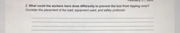 2. What could the workers have done differently to prevent the box from tipping over?
Consider the placement of the load, equipment used,and safety protocols.
__