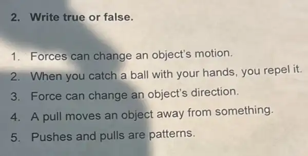 2. Write true or false.
1. Forces can change an object's motion.
2. When you catch a ball with your hands, you repel it.
3. Force can change an object's direction.
4. A pull moves an object away from something.
5. Pushes and pulls are patterns.