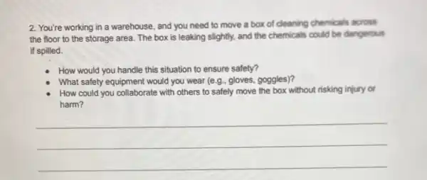 2. You're working in a warehouse, and you need to move a box of cleaning chemicals across
the floor to the storage area. The box is leaking slightly, and the chemicals could be dangerous
if spilled.
How would you handle this situation to ensure safety?
What safety equipment would you wear (e g., gloves, goggles)?
How could you collaborate with others to safely move the box without risking injury or
harm?
__