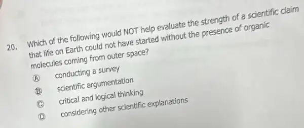 20. Which of the following would NOT help evaluate the strength of a scientific claim
that life on Earth could not have started without the presence of organic
molecules coming from outer space?
(A) conducting a survey
B scientific argumentation
C critical and logical thinking
(D)
considering other scientific explanations