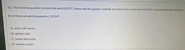 20.) The following question contains the word EXCEPT.Please read the question carefully and look for the choice that could NOT cause the described studion.
All of these use electromagnetism, EXCEPT:
A. photo cell sensor.
OB. ignition coils.
C. power door locks.
OD. washer pumps.