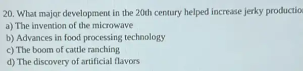 20. What major development in the 20th century helped increase jerky productio
a) The invention of the microwave
b) Advances in food processing technology
c) The boom of cattle ranching
d) The discovery of artificial flavors