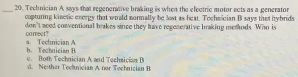 __ 20. Technician A says that regenerative braking is when the electric motor acts as a generator
capturing kinctic energy that would normally be lost as heat. Technician B says that hybrids
don't need conventional brakes since they have regenerative braking methods. Who is
correct?
a. Technician A
b. Technician B
c. Both Technician A and Technician B
d. Neither Technician A nor Technician B