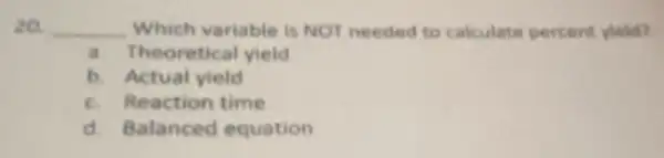 20. __ Which variable is NOT needed to calculate percent vield?
a. Theoretical yield
b. Actual yield
c. Reaction time
d. Balanced equation