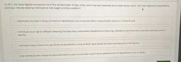 In 2011, the Texas legislature enacted one of the strictest voter ID laws in the nation that was eventually struck down by the courts.The Texas legislature responded by
passing a new law allowing Individuals to vote based on what condition?
Individuals only have to show one form of identification, but it must be either a Texas driver's license or a Texas ID card.
Individuals must sign an affidavit swearing that they had a reasonable impediment to obtaining a standard ID and then they must show alternate proof of
identity.
Individuals have to show only two forms of Identification, none of which were issued less than sixty days prior to the election.
Only individuals who request an absentee ballot or plan to vote early must show an additional form of identification prior to voting.