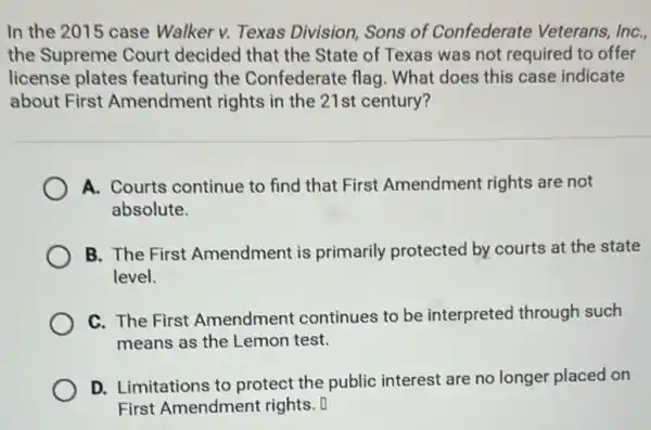 In the 2015 case Walker v. Texas Division, Sons of Confederate Veterans,InC.
the Supreme Court decided that the State of Texas was not required to offer
license plates featuring the Confederate flag. What does this case indicate
about First Amendment rights in the 21st century?
A. Courts continue to find that First Amendment rights are not
absolute.
B. The First Amendment is primarily protected by courts at the state
level.
C. The First Amendment continues to be interpreted through such
means as the Lemon test.
D. Limitations to protect the public interest are no longer placed on
First Amendment rights. 0