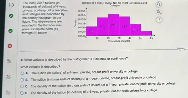 The 2016-2017 tuitions (in
thousands of dollars) of 4-year,
private, not-for-profit universities
and colleges are described by
the density histogram in the
figure. The observations are
rounded to the third decimal
place. Complete parts (a)
through (e) below.
a. What variable is described by the histogram? Is it discrete or continuous?
What variable is described?
A. The tuition (in dollars) of a 4-year,private, not-for-profit university or college
B. The tuition (in thousands of dollars) of a 4-year, private, not-for-profi university or college
C. The density of the tuition (in thousands of dollars) of a 4-year, private, not-for-profit university or college
D. The density of the tuition (in dollars)of a 4-year, private, not-for-profit university or college