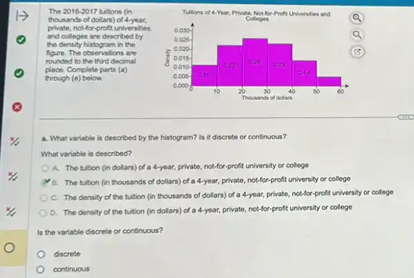 The 2016-2017 tuitions (in
thousands of dollars) of 4-year.
private, not-for-profit universities
and colleges are described by
the density histogram in the
figure. The observations are
rounded to the third decimal
place. Complete parts (a)
through (e) below.
a. What variable is described by the histogram?Is it discrete or continuous?
What variable is described?
A. The tuition (in dollars) of a 4-year,private, not-for-profit university or college
B. The tuition (in thousands of dollars) of a 4-year, private, not-for-profit university or college
C. The density of the tuition (in thousands of dollars) of a 4-year, private, not-for-profit university or college
D. The density of the tuition (in dollars)of a 4-year, private, not-for-profit university or college
Is the variable discrete or continuous?
discrete
continuous