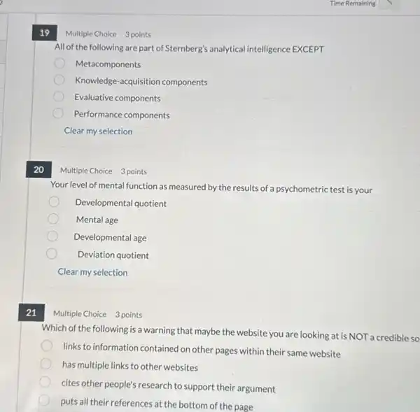 20
21
19
All of the following are part of Sternberg's analytical intelligence EXCEPT
Metacomponents
Knowledge-acquisition components
Evaluative components
Performance components
Clear my selection
Multiple Choice 3 points
Your level of mental function as measured by the results of a psychometric test is your
Developmental quotient
Mental age
Developmental age
Deviation quotient
Clear my selection
Multiple Choice 3 points
Which of the following is a warning that maybe the website you are looking at is NOT a credible so
links to information contained on other pages within their same website
has multiple links to other websites
cites other people's research to support their argument
puts all their references at the bottom of the page
Multiple Choice 3 points