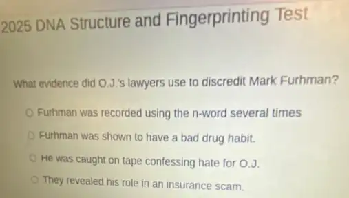 2025 DNA Structure and Fingerprinting Test
What evidence did O.J 's lawyers use to discredit Mark Furhman?
Furhman was recorded using the n-word several times
Furhman was shown to have a bad drug habit.
He was caught on tape confessing hate for 0.J.
They revealed his role in an insurance scam.