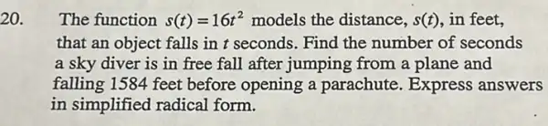 20.
The function s(t)=16t^2 models the distance, s(t) in feet,
that an object falls in t seconds. Find the number of seconds
a sky diver is in free fall after jumping from a plane and
falling 1584 feet before opening a parachute. Express answers
in simplified radical form.