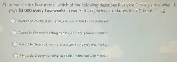 21. In the circular flow model, which of the following describes Riverside Grocery's role when it
pays 3,000 every two weeks in wages to employees like James Bell? (1 Point)
Riverside Grocery is acting as a lender in the financial market.
Riverside Grocery is acting as a buyer in the product market.
Riverside Grocery is acting as a buyer in the resource market.
Riverside Grocery is acting as a seller in the resource market.