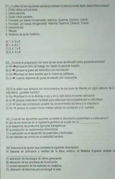 21) ¿Cuáles de los siguientes elementos forman la estructura del acido desoximbonucleico?
1. Doble helice anti-paralela
2. Hélice sencilla
3. Doble hélice paralela.
4. Formado por bases nitrogenadas: Adenina Guanina, Citosina Uracilo
5. Formado por bases nitrogenadas Adenina, Guanina Citosina, Timina
6. Desoxiribosa
7. Ribosa
8. Molécula de acido fosforico.
A) 1,5,6 y8
B) 1,4,6y 7
C) 3,4,7 y8
D) 3,5,6
22) ¿Durante la preparación del tema de las leyes de Mendel haces autoevaluaciones?
A) No porque el ritmo de trabajo tan rápido no permite hacerlo.
B) Si porque te gusta ser autocritico con tus estudio.
C) No porque no tiene sentido que tú mismo te califiques.
D) Si - cuando dispones de gulas de estudio con respuestas.
23) Si te piden que apliques tus conocimientos de las leyes de Mendel en algún aspecto de tu
vida diaria, ¿puedes hacerlo?
A) No porque tú no te dedicas a eso y en tu vida diaria no tienen aplicación.
B) Si porque crees tener facilidad para relacionar los conceptos con tu vida diaria
C) Si pero ves complicado adaptar los conocimientos del tema a la vida diaria
D) No porque te cuesta mucho trabajo aplicar los conceptos a la realidad.
24) ¿Cuál de las siguientes opciones completa la descripción presentada a continuación?
El uso de las técnicas de la ingenieria genética se puede ver en __
A) el desarrollo de productos agricolas transgénicos
B) la producción de suplementos alimenticios
C) la aplicación en el desarrollo de pesticidas y herbicidas
D) los métodos de control de la natalidad humana
25) Selecciona la opción que completa la siguiente descripción:
Al basarse en principios y valores de la ética médica, la Bioética Especial analiza la
__
A) aplicación de tecnologia de última generación
B) alteración de los procesos de la evolución
C) comercialización de los avances en medicina
D) utilización de técnicas para prolongar la vida