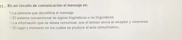 21.- En un circuito de comunicación el mensaje es:
La persona que decodifica el mensaje
El sistema convencional de signos lingúisticos o no lingüísticos.
OLa información que se desea comunicar, que el emisor envia al receptor y viceversa.
OEl lugar y momento en los cuales se produce el acto comunicativo.