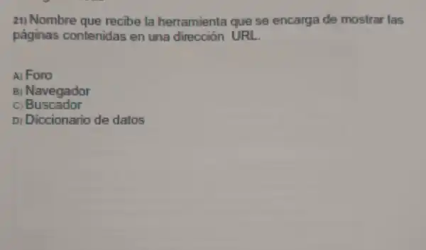 21) Nombre que recibe la herramienta que se encarga de mostrar las
paginas contenidas en une dirección URL
A) Foro
Navegador
c Buscador
D) Diccionario de datos