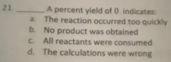 21. __ A percent yield of 0 indicates:
a. The reaction occurred too quickly
b. No product was obtained
c. All reactants were consumed
d. The calculations were wrong