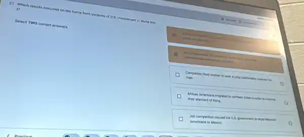 21. Which results occurred on the home front because of US. involvament in World Wor
17
Select TWO correct answers.
Companies hired women to work in jobs traditionally reserved
for
men.
E
African Americans migraned to northern cities in ordor to in
improve their standard of living
E
D
Americans to Mexico.
Job competition caused the U.S. government to expel Mexican