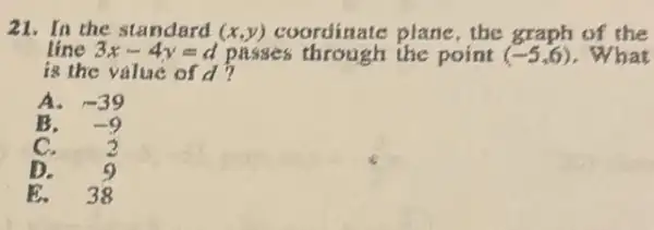 21. In the standard (x,y) coordinate plane, the graph of the
line 3x-4y=d passes through the point (-5,6) . What
is the value of d?
A. -39
B. -9
C. 2
D.
38
E.