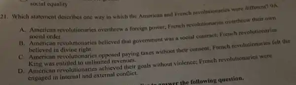 21. Which statement describes one way in which the American and French revolutionaries were different? 9A
A. American revolutionaries overthrew a foreign power; French revolutionaries overthrew their own
social order.
B. American revolutionaries believed that government was social contract; French revolutionaries
believed in divine right.
C. American revolutionaries opposed paying taxes without their consent; French revolutionaries felt the
King was entitled to unlimited revenues.
D. American revolutionaries achieved their goals without violence; French revolutionaries were
engaged in internal and external conflict.
social equality