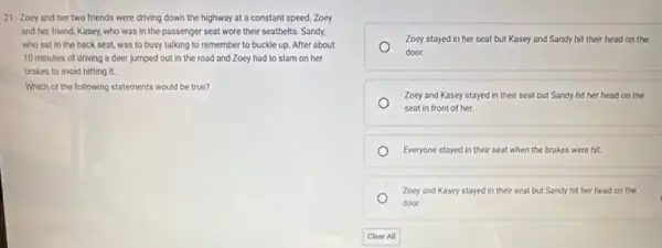 21. Zoey and her two friends were driving down the highway at a constant speed. Zoey
and her friend, Kasey.who was in the passenger seat wore their seatbelts. Sandy,
who sat in the back seat, was to busy talking to remember to buckle up. After about
10 minutes of driving a deer jumped out in the road and Zoey had to slam on her
brakes to avoid hitting it.
Which of the following statements would be true?
Zoey stayed in her seat but Kasey and Sandy hit their head on the
door.
Zoey and Kasey stayed in their seat but Sandy hit her head on the
seat in front of her
Everyone stayed in their seat when the brakes were hit.
Zoey and Kasey stayed in their seat but Sandy hit her head on the
door.