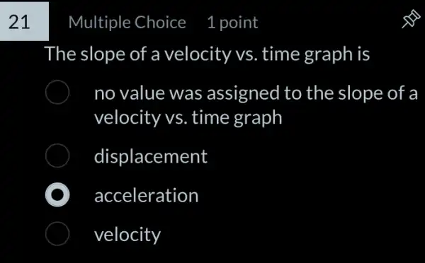 21
Multiple Choice
The slope of a velocity vs. time graph is
no value was assigned to the slope of a
velocity vs. time graph
displacement
acceleration
velocity