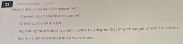 21
What is defined as public intoxication?
Consuming alcohol in a restaurant.
Drinking alcohol in a bar.
Appearing intoxicated in a public place to a degree that may endanger oneself or others.
Being visibly intoxicated in a private home.
Multiple Choice 1 point