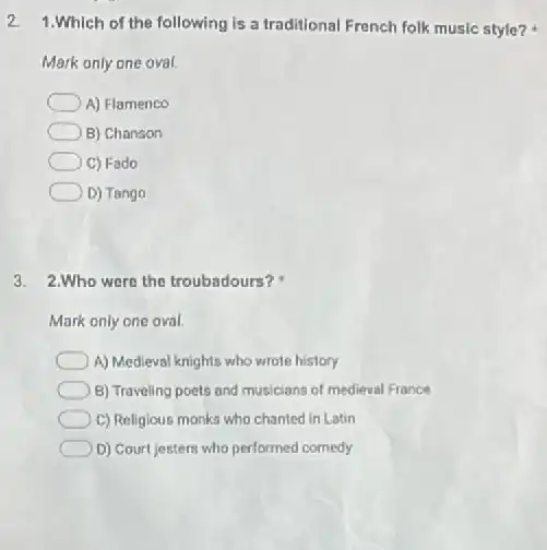 2.
1.Which of the following is a traditional French folk music style?
Mark only one oval.
A) Flamenco
B) Chanson
C) Fado
D) Tango
3. 2.Who were the troubadours?
Mark only one oval.
A) Medieval knights who wrote history
B) Traveling poets and musicians of medieval France
C) Religious monks who chanted in Latin
D) Court jesters who performed comedy