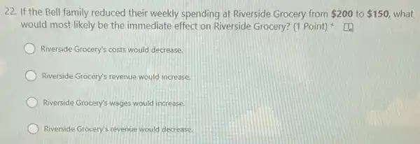 22. If the Bell family reduced their weekly spending at Riverside Grocery from 200 to 150 what
would most likely be the immediate effect on Riverside Grocery? (1 Point)
Riverside Grocery's costs would decrease.
Riverside Grocery's revenue would increase.
Riverside Grocery's wages would increase.
Riverside Grocery's revenue would decrease.