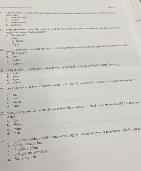 22. A board of fine, upright nails that is used to comb or detangle human hair
air extensions or to blend colors is
called a(n)
a. drawing board
__
b hackle
c. leather board
d. extension
ID: A
3. Which manufactured synthetic fiber is used for hair extensions that is durable, soft, and less inclined to tangle than many other synthetics?
a. Kanekalon
b. Yarn
c. Synthetic
d. Rayon
24.
__
is extension material that may cut or break the hair and melt with the application of excessive heat.
a. Kanekalon
b. Yarn
c. Nylon
d. Cotton
25.A light, soft extension material that does not reflect light and gives the braid a matte finish is
__ .
a. nylon
b. yarn
c.rayon
d. cotton
26. An imported wool fiber available in black or brown with a matte finish that is used in hair extensions is
__
a. lin
b. yak
c. rayon
d. linen
27.What strong extension material comes from the domestic ox found in the mountains of Tibet and centr
Asia?
a. Lin
b. Wool
c. Yarn
d. Yak
28. __
is best braided slightly damp or very lightly coated with wax or pomade to make it more pl
a.Curly, textured hair
b. Fragile, dry hair
c. Straight, resistant hair
d. Short, dry hair