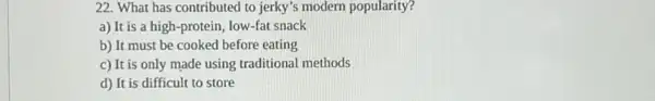 22. What has contributed to jerky's modern popularity?
a) It is a high-protein, low-fat snack
b) It must be cooked before eating
c) It is only made using traditional methods
d) It is difficult to store