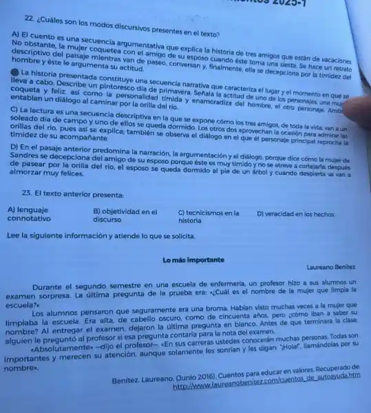 22. ¿Cuáles son los modos discursivos presentes en el texto?
A) El cuento es masecuencia argumentativa que explica la historia de tres amigos que están de vacaciones
No obstante, la mujer coquetea con el amigo desu esposo cuando éste toma una siesta. Se hace un retrato
descriptivo del paisaje yan de paseo, conversan y, finalmente, ella se decepciona por la timidez del hombre y éste le argumenta su actitud.
La historia presentada constituye una secuencia narrativa que caracteriza el lugar y el momento en que se
lleva a cabo.Describe un pintoresco dia de primavera Señala la actitud de uno de los personajes una mui
y feliz, asi como la personalidad timida y enamoradiza del hombre, el otro personaje. Amb entablan un diálogo al caminar por la orilla del río.
C) La lectura es una secuencia descriptiva en la que se expone cómo los tres amigos de toda la vida van a un
soleado día de campo y uno de ellos se queda dormido. Los otros dos aprovechan la ocasión para admirar las
orillas del río, pues asi se explica; también se observa el diálogo en el que el personaje principal reprocha la timidez de su acompañante.
D) En el pasaje anterior predomina la narración, la argumentación y el diálogo, porque dice cómo la mujer de
Sandres se decepciona del amigo de su esposo porque éste es muy tímido y no se atreve a cortejarla; después
de pasear por la orilla del rio, el esposo se queda dormido al pie de un árbol y cuando despierta se van a
almorzar muy felices.
23. El texto anterior presenta:
A)lenguaje
B) objetividad en el	C) tecnicismos en la D) veracidad en los hechos
connotativo	discurso	historia
Lee la siguiente información y atiende lo que se solicita.
Lo más importante
Laureano Benitez
Durante el segundo semestre en una escuela de enfermeria, un profesor hizo a sus alumnos un
examen sorpresa. La última pregunta de la prueba era: a¿Cuál es el nombre de la mujer que limpia la
escuela?
Los alumnos pensaron que seguramente era una broma Habian visto muchas veces a la mujer que
limpiaba la escuela. Era alta, de cabello oscuro como de cincuenta años.pero ¿cómo iban a saber su
limpiaba Al entregar el examen dejaron la ultima pregunta en blanco. Antes de que terminara la clase,
alguien le preguntó al profesor si esa pregunta contaría para la nota del examen.
-Absolutamenten-dijo el profesor-, sEn sus carreras ustedes conocerán muchas personas.Todas son
importantes y merecen su atención, aunque solamente les sonrian y les digan: "Holar", llamándolas por su
nombre.
Benitez, Laureano. (Junio 2016). Cuentos para educar en valores. Recuperado de:
http://w com/cuentos de autoayudahtm