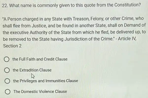 22. What name is commonly given to this quote from the Constitution?
"A Person charged in any State with Treason Felony, or other Crime,who
shall flee from Justice , and be found in another State, shall on Demand of
the executive Authority of the State from which he fled, be delivered up, to
be removed to the State having Jurisdiction of the Crime." - Article IV.
Section 2
the Full Faith and Credit Clause
the Extradition Clause
the Privileges and Immunities Clause
The Domestic Violence Clause