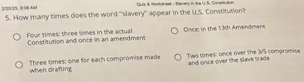 2/20/25, 8:08 AM
5. How many times does the word "slavery"appear in the U.S. Constitution?
Four times: three times in the actual
Constitution and once in an amendment
Once: in the 13th Amendment
Three times: one for each compromise made
when drafting
Two times: once over the
3/5 compromise
and once over the slave trade
Quiz 8 Worksheet-Slavery in the U.S. Constitution