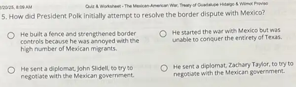 2/20/25, 8:09 AM
Quiz 8 Worksheet The Mexican-American War, "Treaty of Guadalupe Hidalgo &Wilmot Proviso
5. How did President Polk initially attempt to resolve the border dispute with Mexico?
He built a fence and strengthened border
controls because he was annoyed with the
high number of Mexican migrants.
He started the war with Mexico but was
unable to conquer the entirety of Texas
He sent a diplomat John Slidell, to try to
negotiate with the Mexican government.
He sent a diplomat,Zachary Taylor, to try to
negotiate with the Mexicar government.